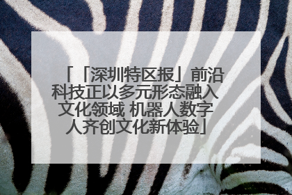 「深圳特区报」前沿科技正以多元形态融入文化领域 机器人数字人齐创文化新体验
