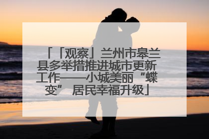 「观察」兰州市皋兰县多举措推进城市更新工作——小城美丽“蝶变” 居民幸福升级