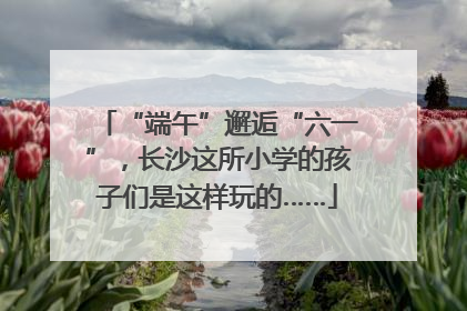 “端午”邂逅“六一”，长沙这所小学的孩子们是这样玩的……