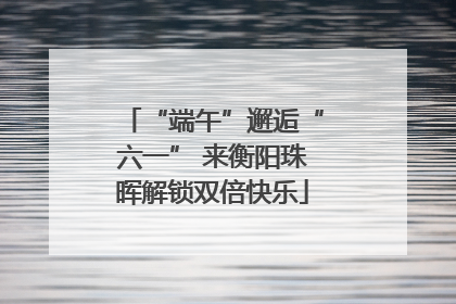 “端午”邂逅“六一” 来衡阳珠晖解锁双倍快乐