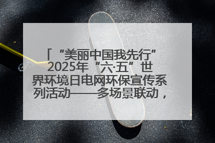 “美丽中国我先行” 2025年“六·五”世界环境日电网环保宣传系列活动——多场景联动，共筑生态发展新图景