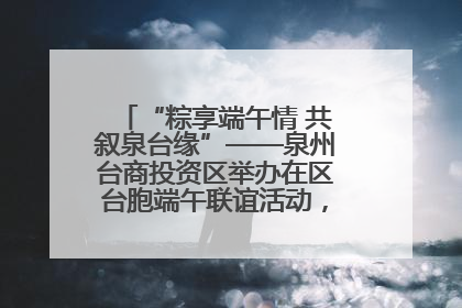 “粽享端午情 共叙泉台缘”——泉州台商投资区举办在区台胞端午联谊活动，共话同源深情