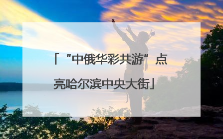 “中俄华彩共游”点亮哈尔滨中央大街