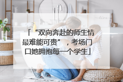 “双向奔赴的师生情最难能可贵”，考场门口她拥抱每一个学生