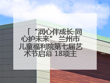 “润心伴成长·同心护未来” 兰州市儿童福利院第七届艺术节启幕 18项主题活动精彩纷呈