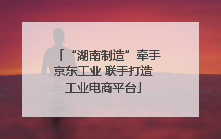 “湖南制造”牵手京东工业 联手打造工业电商平台