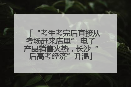 “考生考完后直接从考场赶来店里” 电子产品销售火热，长沙“后高考经济”升温