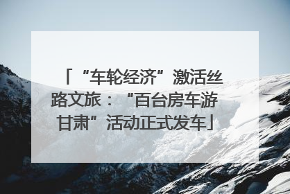 “车轮经济”激活丝路文旅：“百台房车游甘肃”活动正式发车