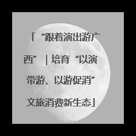 “跟着演出游广西”｜培育“以演带游、以游促消”文旅消费新生态
