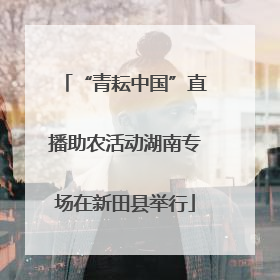 “青耘中国”直播助农活动湖南专场在新田县举行
