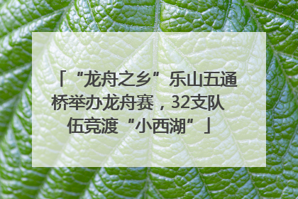 “龙舟之乡”乐山五通桥举办龙舟赛，32支队伍竞渡“小西湖”