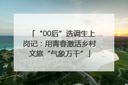 “00后”选调生上岗记：用青春激活乡村文旅“气象万千”
