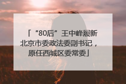 “80后”王中峰履新北京市委政法委副书记，原任西城区委常委