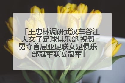 王忠林调研武汉车谷江大女子足球俱乐部 祝贺勇夺首届亚足联女足俱乐部冠军联赛冠军