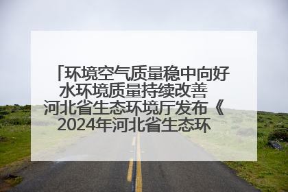 环境空气质量稳中向好 水环境质量持续改善 河北省生态环境厅发布《2024年河北省生态环境状况公报》