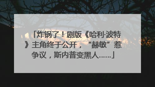 炸锅了！剧版《哈利·波特》主角终于公开，“赫敏”惹争议，斯内普变黑人……