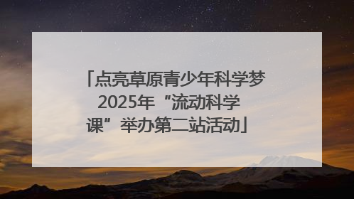 点亮草原青少年科学梦 2025年“流动科学课”举办第二站活动