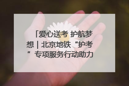 爱心送考 护航梦想｜北京地铁“护考”专项服务行动助力考生无忧赴考