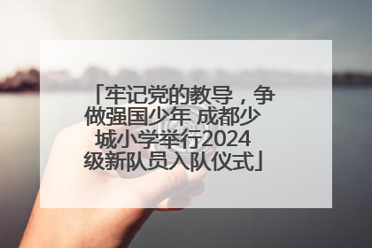 牢记党的教导，争做强国少年 成都少城小学举行2024级新队员入队仪式