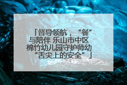 督导领航，“餐”与陪伴 乐山市中区棉竹幼儿园守护师幼“舌尖上的安全”