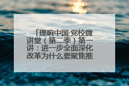 理响中国·党校微讲堂（第二季）第一讲：进一步全面深化改革为什么要聚焦推进中国式现代化
