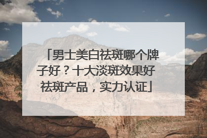 男士美白祛斑哪个牌子好？十大淡斑效果好祛斑产品，实力认证