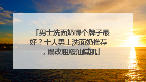 男士洗面奶哪个牌子最好？十大男士洗面奶推荐，爆改粗糙油腻肌