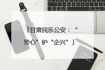 甘肃民乐公安：“警心”护“企兴”