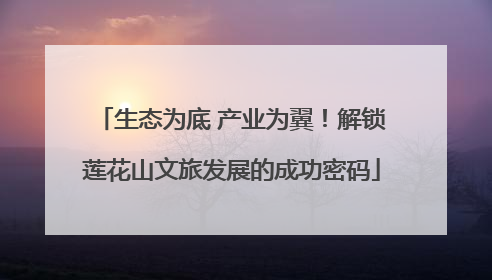 生态为底 产业为翼！解锁莲花山文旅发展的成功密码