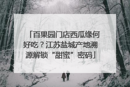 百果园门店西瓜缘何好吃？江苏盐城产地溯源解锁“甜蜜”密码