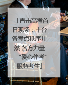 直击高考首日现场：丰台各考点秩序井然 各方力量“爱心伴考”服务考生