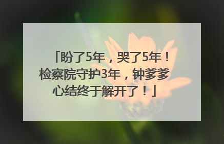 盼了5年，哭了5年！检察院守护3年，钟爹爹心结终于解开了！