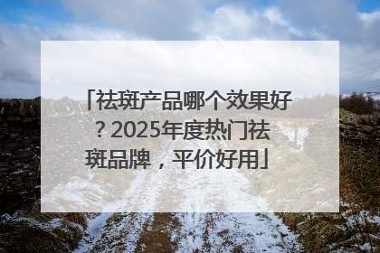 祛斑产品哪个效果好？2025年度热门祛斑品牌，平价好用