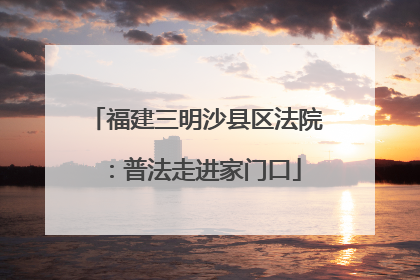 福建三明沙县区法院：普法走进家门口