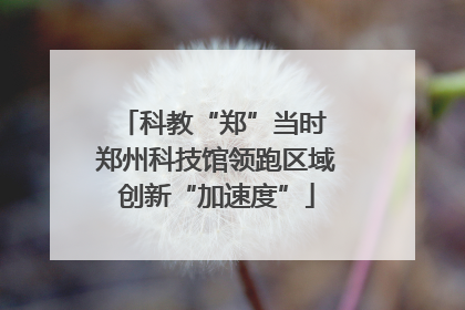 科教“郑”当时 郑州科技馆领跑区域创新“加速度”