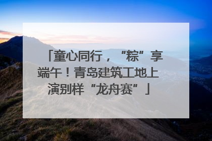 童心同行，“粽”享端午！青岛建筑工地上演别样“龙舟赛”