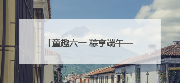 童趣六一 粽享端午——怀远县雁湖幼儿园开展六一端午亲子游园活动