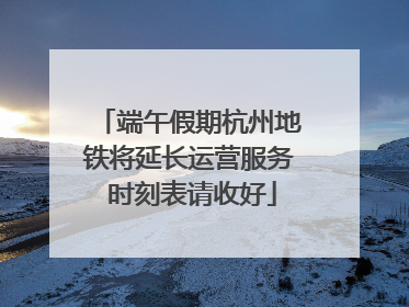 端午假期杭州地铁将延长运营服务 时刻表请收好