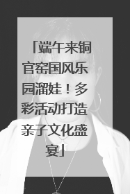 端午来铜官窑国风乐园溜娃！多彩活动打造亲子文化盛宴