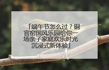 端午节怎么过？铜官窑国风乐园给你一场亲子家庭欢乐时光沉浸式新体验