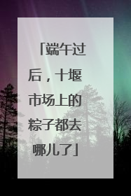 端午过后，十堰市场上的粽子都去哪儿了