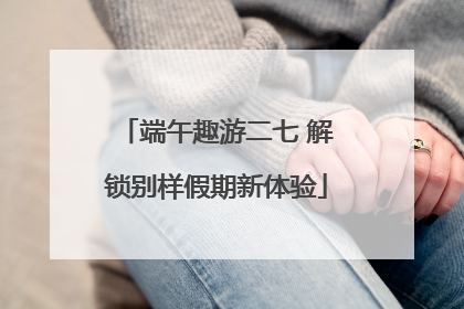 端午趣游二七 解锁别样假期新体验