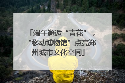 端午邂逅“青花”，“移动博物馆”点亮郑州城市文化空间