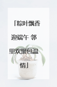 粽叶飘香迎端午 邻里欢聚包温情