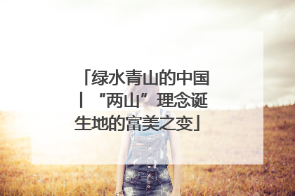 绿水青山的中国丨“两山”理念诞生地的富美之变