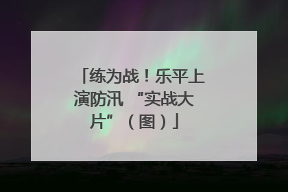 练为战！乐平上演防汛 “实战大片”（图）