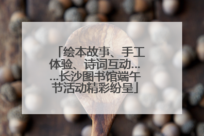 绘本故事、手工体验、诗词互动……长沙图书馆端午节活动精彩纷呈