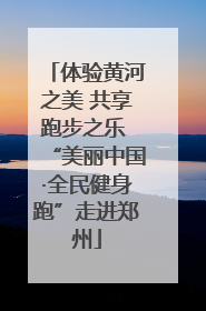 体验黄河之美 共享跑步之乐 “美丽中国·全民健身跑”走进郑州