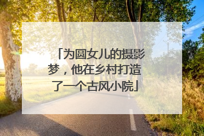 为圆女儿的摄影梦，他在乡村打造了一个古风小院