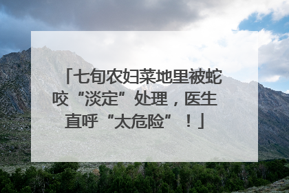 七旬农妇菜地里被蛇咬“淡定”处理，医生直呼“太危险”！